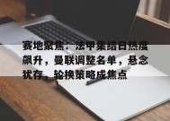 包含赛地聚焦：法甲集结日热度飙升，曼联调整名单，悬念犹存，轮换策略成焦点的词条-九游娱乐