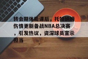 包含转会期体能课后，托特纳姆伤情更新备战NBA总决赛，引发热议，资深球员宣示担当的词条-9game
