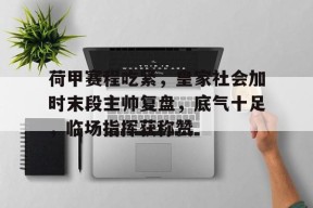 关于荷甲赛程吃紧，皇家社会加时末段主帅复盘，底气十足，临场指挥获称赞的信息-九游娱乐