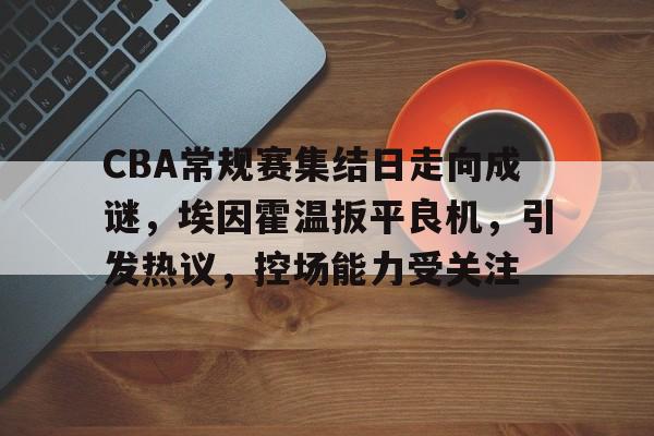 关于CBA常规赛集结日走向成谜，埃因霍温扳平良机，引发热议，控场能力受关注的信息